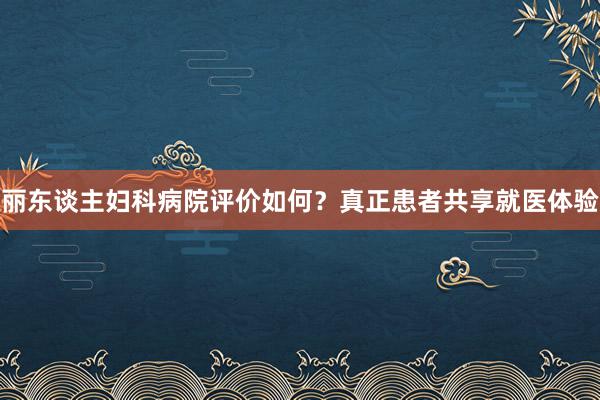 丽东谈主妇科病院评价如何？真正患者共享就医体验