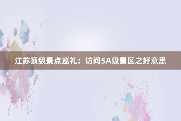 江苏顶级景点巡礼：访问5A级景区之好意思