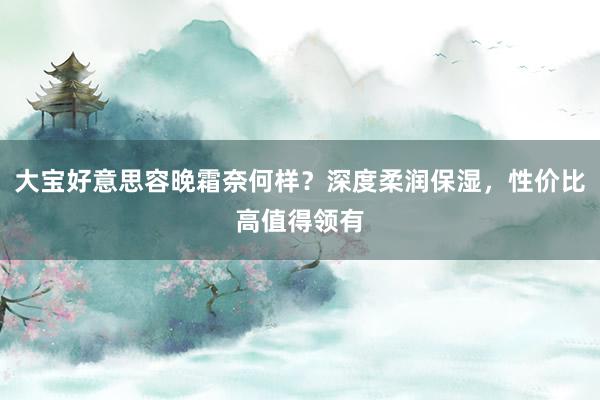 大宝好意思容晚霜奈何样？深度柔润保湿，性价比高值得领有